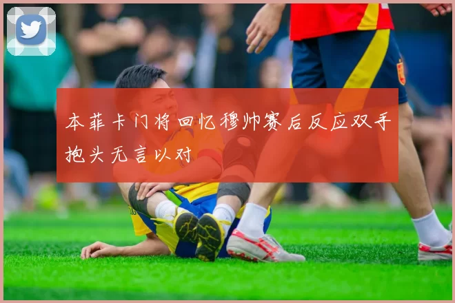本菲卡门将回忆穆帅赛后反应双手抱头无言以对